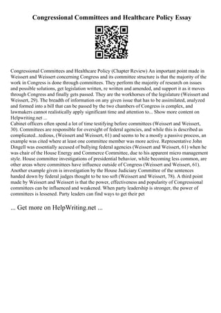 Congressional Committees and Healthcare Policy Essay
Congressional Committees and Healthcare Policy (Chapter Review) An important point made in
Weissert and Weissert concerning Congress and its committee structure is that the majority of the
work in Congress is done through committees. They perform the majority of research on issues
and possible solutions, get legislation written, re written and amended, and support it as it moves
through Congress and finally gets passed. They are the workhorses of the legislature (Weissert and
Weissert, 29). The breadth of information on any given issue that has to be assimilated, analyzed
and formed into a bill that can be passed by the two chambers of Congress is complex, and
lawmakers cannot realistically apply significant time and attention to... Show more content on
Helpwriting.net ...
Cabinet officers often spend a lot of time testifying before committees (Weissert and Weissert,
30). Committees are responsible for oversight of federal agencies, and while this is described as
complicated...tedious, (Weissert and Weissert, 61) and seems to be a mostly a passive process, an
example was cited where at least one committee member was more active. Representative John
Dingell was essentially accused of bullying federal agencies (Weissert and Weissert, 61) when he
was chair of the House Energy and Commerce Committee, due to his apparent micro management
style. House committee investigations of presidential behavior, while becoming less common, are
other areas where committees have influence outside of Congress (Weissert and Weissert, 61).
Another example given is investigation by the House Judiciary Committee of the sentences
handed down by federal judges thought to be too soft (Weissert and Weissert, 78). A third point
made by Weissert and Weissert is that the power, effectiveness and popularity of Congressional
committees can be influenced and weakened. When party leadership is stronger, the power of
committees is lessened. Party leaders can find ways to get their pet
... Get more on HelpWriting.net ...
 