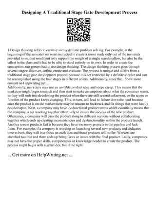 Designing A Traditional Stage Gate Development Process
1.Design thinking refers to creative and systematic problem solving. For example, at the
beginning of the semester we were instructed to create a tower made only out of the materials
provided to us, that would not only support the weight of a single marshmallow, but also be the
tallest in the class and it had to be able to stand entirely on its own. In order to create the
contraption, our groups had to use design thinking. The design thinking process goes through
several stages: discover, define, create and evaluate. The process is unique and differs from a
traditional stage gate development process because it is not restricted by a definitive order and can
be accomplished using the four stages in different orders. Additionally, since the... Show more
content on Helpwriting.net ...
Additionally, marketers may use an unstable product spec and scope creep. This means that the
marketers might begin research and then start to make assumptions about what the consumer wants,
so they will rush into developing the product when there are still several unknowns, or the scope or
function of the product keeps changing. This, in turn, will lead to failure down the road because
once the product is on the market there may be reasons to backtrack and fix things that were hastily
decided upon. Next, a company may have dysfunctional product teams which essentially means that
the company is not working together effectively to ensure the success of the new product.
Oftentimes, a company will pass the product along to different sections without collaborating
together which ends up creating inconsistencies and dysfunctionality within the product launch.
Another reason products fail is because they have too many projects in the pipeline and lack
focus. For example, if a company is working on launching several new products and dedicates
time to both, they will lose focus on each idea and those products will suffer. Workers are
stretched too thin and there ends up being flaws or issues with the final product. Lastly, companies
may not have the proper skills, competencies or knowledge needed to create the product. The
process might begin with a great idea, but if the right
... Get more on HelpWriting.net ...
 