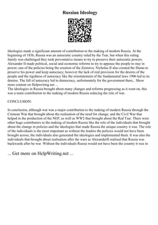 Russian Ideology
Ideologies made a significant amount of contribution to the making of modern Russia. At the
beginning of 1856, Russia was an autocratic country ruled by the Tsar, but when this ruling
family was challenged they took preventative means to try to preserve their autocratic powers.
Alexander II made political, social and economic reforms to try to appease the people to stay in
power; one of the policies being the creation of the Zemstva. Nicholas II also created the Duma to
preserve his power and keep autocracy; however the lack of real provision for the desires of the
people and the rigidness of autocracy like the reinstatement of the fundamental laws 1906 led to its
demise. The fall of autocracy led to democracy, unfortunately for the government there... Show
more content on Helpwriting.net ...
The ideologies in Russia brought about many changes and reforms progressing as it went on, this
was a main contribution to the making of modern Russia reducing the role of war.
CONCLUSION:
In conclusion, although war was a major contribution to the making of modern Russia through the
Crimean War that brought about the realisation of the need for change, and the Civil War that
helped in the production of the NEP, as well as WW2 that brought about the Red Tsar. There were
other huge contributors to the making of modern Russia like the role of the individuals that brought
about the change in policies and the ideologies that made Russia the unique country it was. The role
of the individuals is the most important as without the leaders the policies would not have been
brought across; the individuals also generated the ideologies and implemented them. It was also the
individuals that brought about realisation after the wars as AlexanderII realised that Russia was
backwards after he war. Without the individuals Russia would not have been the country it was in
... Get more on HelpWriting.net ...
 