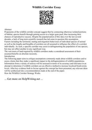 Wildlife Corridor Essay
Abstract
Proponents of the wildlife corridor concept suggest that by connecting otherwise isolated portions
of habitat, species benefit through gaining access to a larger gene pool, thus increasing their
chances of reproductive success. Despite the popularisation of this idea over the last several
decades, a lack of long term scientific research has led some to question this assumption.
Factors including the territorial, mating and migration behaviours of individual species of animal
as well as the lengths and breadths of corridors are all assumed to influence the effect of a corridor
individually. As such, a specific corridor may assist in defragmenting the population of one species,
but may not affect another in any significant way.
The vast tracts of land required by wildlife corridors make a considered assessment of their
assumed benefits an absolute necessity.
Introduction
The following paper aims to critique assumptions commonly made about wildlife corridors and to
assess claims that they make a significant impact to the defragmentation of wildlife populations.
Information from a variety of sources will be assessed in terms of its accuracy and relevance in an
attempt to determine if wildlife corridors are an effective method to increase localised biodiversity
levels. After key evidence both in favour against the concept has been presented, any relevant ideas
will be synthesised into a recommendation made at the end of the paper.
How the Wildlife Corridor Strategy Works
... Get more on HelpWriting.net ...
 