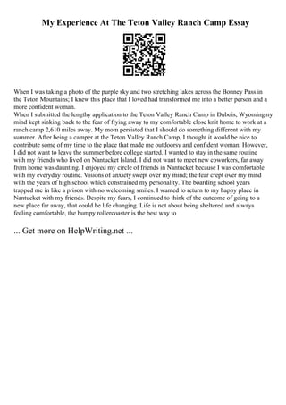 My Experience At The Teton Valley Ranch Camp Essay
When I was taking a photo of the purple sky and two stretching lakes across the Bonney Pass in
the Teton Mountains; I knew this place that I loved had transformed me into a better person and a
more confident woman.
When I submitted the lengthy application to the Teton Valley Ranch Camp in Dubois, Wyomingmy
mind kept sinking back to the fear of flying away to my comfortable close knit home to work at a
ranch camp 2,610 miles away. My mom persisted that I should do something different with my
summer. After being a camper at the Teton Valley Ranch Camp, I thought it would be nice to
contribute some of my time to the place that made me outdoorsy and confident woman. However,
I did not want to leave the summer before college started. I wanted to stay in the same routine
with my friends who lived on Nantucket Island. I did not want to meet new coworkers, far away
from home was daunting. I enjoyed my circle of friends in Nantucket because I was comfortable
with my everyday routine. Visions of anxiety swept over my mind; the fear crept over my mind
with the years of high school which constrained my personality. The boarding school years
trapped me in like a prison with no welcoming smiles. I wanted to return to my happy place in
Nantucket with my friends. Despite my fears, I continued to think of the outcome of going to a
new place far away, that could be life changing. Life is not about being sheltered and always
feeling comfortable, the bumpy rollercoaster is the best way to
... Get more on HelpWriting.net ...
 