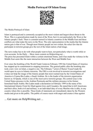 Media Portrayal Of Islam Essay
The Media Portrayal of Islam
Islam is portrayed and is commonly accepted as the most violent and largest direct threat to the
West. This is a generalization made by most of the West, but it is not particularly the West or the
Islamic people s fault. There is constant turmoil in Islamic countries in the Middle East and these
conflicts are what make the news in the West. The only representation in the media that the Islamic
nation gets is that of war. Though most Islamic people are not violent, the select few that do
participate in terrorist groups give the rest of the Islam nation a bad image.
The news today has to do with what people want to hear, not particularly what is worth while or
even accurate. In the Daily ... Show more content on Helpwriting.net ...
The press has presented Islam within a certain emotional frame, and it has made the violence in the
Middle East seem like the main interaction between the West and Middle East.
Ever since the bombing of the World Trade Centeron February 1993 the United States of America
has stepped up its commitment to stopping terrorism. The general public after the bombing also
took a new view on Islam, a negative one. The February 7 arrest of Ramzi Yousef made the
world open its eyes to Islamic terrorists. The FBI is even involved in terrorist investigations and
it does not help the image of the Islamic people that most wanted man by the United States of
America is Usama Bin Laden, a Saudi Arabian. He is the leader of the terrorist organization
known as Al Qaeda, which is one of the most active terrorist groups. His central issue is the
United States presence in the Arabian Peninsula and the military presence in his former
homeland Saudi Arabia. Bin Laden made a declaration in February 1999 in the name of his
International Islamic Front for Jihad against Jews and Crusaders. He stated that to kill Americans
and their allies, both civil and military, is an individual duty of every Muslim who is able, in any
country where this is possible. These kinds of statements are immediately taken by the Western
media and given to the public. The public of course reacts with anger and creates a bias against
... Get more on HelpWriting.net ...
 