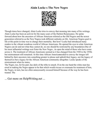 Alain Locke s The New Negro
Though times have changed, Alain Locke tries to convey that meaning into many of his writings.
Alain Locke has been an activist for the many years of the Harlem Renaissance. He spoke
forward about how the ancestors of African American referred as the Old Negros and the newer
generation referred to as the New Negros took different outlooks on life. American Negros goal in
life at this point in time was to change their mentality. But how? Locke had introduced many
readers to the vibrant wondrous world of African Americans. He opened the eyes to what American
Negros can do and not what they cannot do, no one should be restricted by any boundaries.One of
his most influential writings was Enter the New Negro , its open the mind of those who have come
across it. The treatment of African Americans seemed as it has changed from the 1920 to the 1930s
but mistreatment still remained. At this time African Americanneeded to convey the images left
behind by their ancestors into something greater to please and uphold their legacy, not the legacy of
themselves but a legacy for the African American community altogether. Locke speaks of the
mistreatment when he states;
The Negro, too, for his part, has idols of the tribe to smash. If on the one hand the white man has
erred in making the Negro appear to be that which would excuse or extenuate his treatment of him,
the Negro, in turn, has too often unnecessarily excused himself because of the way he has been
treated. The
... Get more on HelpWriting.net ...
 