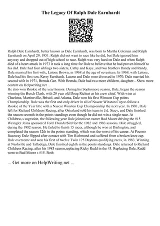 The Legacy Of Ralph Dale Earnhardt
Ralph Dale Earnhardt, better known as Dale Earnhardt, was born to Martha Coleman and Ralph
Earnhardt on April 29, 1951. Ralph did not want to race like he did, but Dale ignored him
anyway and dropped out of high school to race. Ralph was very hard on Dale and when Ralph
died of a heart attack in 1973 it took a long time for Dale to believe that he had proven himself to
his dad. Dale had four siblings two sisters, Cathy and Kaye, and two brothers Dandy and Randy.
Dale married his first wife, Latone Brown, in 1968 at the age of seventeen. In 1969, with Latone,
Dale had his first son, Kerry Earnhardt. Latone and Dale were divorced in 1970. Dale married his
second wife in 1971, Brenda Gee. With Brenda, Dale had two more children, daughter... Show more
content on Helpwriting.net ...
He also won Rookie of the year honors. During his Sophomore season, Dale, began the season
winning the Busch Clash, with 20 year old Doug Richert as his crew chief. With wins at
Charlotte, Martinsville, Bristol, and Atlanta, Dale won his first Winston Cup points
Championship. Dale was the first and only driver in all of Nascar Winston Cup to follow a
Rookie of the Year title with a Nascar Winston Cup Championship the next year. In 1981, Dale
left for Richard Childress Racing, after Osterland sold his team to J.d. Stacy, and Dale finished
the season seventh in the points standings even though he did not win a single race. At
Childress,s sugestion, the following year Dale joined car owner Bud Moore driving the #15
Wrangler Jeans sponsored Ford Thunderbird for the 1982 and 1983 seasons. Dale struggled,
during the 1982 season. He failed to finish 15 races, although he won at Darlington, and
completed the season 12th in the points standing, which was the worst of his career. At Pocono
Raceway Dale flipped after contact with Tim Richmond and suffered from a broken knee cap.
Dale overcome and won his first of twelve Twin 125 Daytona qualifying races, in 1983. Winning
at Nashville and Talladega, Dale finished eighth in the points standings. Dale returned to Richard
Childress Racing, after his 1983 season,replacing Ricky Rudd in the #3. Replacing Dale, Rudd
went to Bud Moore s #15. Both
... Get more on HelpWriting.net ...
 