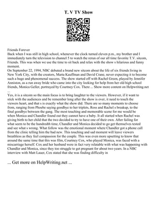 T. V TV Show
Friends Forever
Back when I was still in high school, whenever the clock turned eleven p.m., my brother and I
immediately turn the television to channel 5 to watch the rerun of our all time favorite T.V. sitcom,
Friends. This was when we use the time to sit back and relax with the show s hilarious and funny
moment.
On September 22, 1994, NBC debuted a brand new sitcom about the life of six friends living in
New York City, with the creators, Marta Kauffman and David Crane, never expecting it to become
such a huge and phenomenal success. The show started off with Rachel Green, played by Jennifer
Anniston, as a run away bride who came into the city looking for help from her old high school
friends, Monica Geller, portrayed by Courtney Cox. There ... Show more content on Helpwriting.net
...
Yes, it is a sitcom so the main focus is to bring laughter to the viewers. However, if it want to
stick with the audiences and be remember long after the show is over, it need to touch the
viewers heart, and that s is exactly what the show did. There are so many moments to choose
from, ranging from Phoebe saying goodbye to her triplets, Ross and Rachel s breakup, to the
final goodbye between the gang. The most touching and memorable scene for me would be
when Monica and Chandler found out they cannot have a baby. It all started when Rachel was
giving birth to her child that the two decided to try to have one of their own. After failing for
what seem to be the hundredth time, Chandler and Monica decided to go get themselves tested
and see what s wrong. What follow was the emotional moment where Chandler got a phone call
from the clinic telling him the bad new. This touching and sad moment will leave viewers
breathless as they feel compassion for the couple. This was even more upsetting to know that
around the same time that this was film, Courtney Cox, who played Monica, was faced with a
miscarriage herself. Cox and her husband were in fact very relatable with what was happening with
Chandler and Monica, since they too struggle to get pregnant for about two years. In a NBC
interview with Matt Lauer, Cox stated that she was finding difficulty in
... Get more on HelpWriting.net ...
 