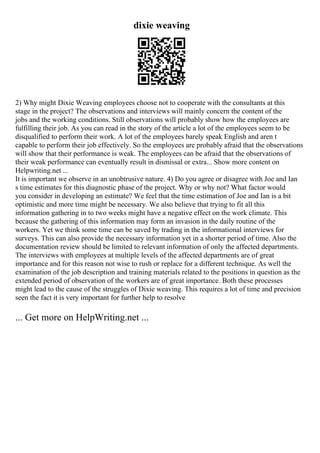 dixie weaving
2) Why might Dixie Weaving employees choose not to cooperate with the consultants at this
stage in the project? The observations and interviews will mainly concern the content of the
jobs and the working conditions. Still observations will probably show how the employees are
fulfilling their job. As you can read in the story of the article a lot of the employees seem to be
disqualified to perform their work. A lot of the employees barely speak English and aren t
capable to perform their job effectively. So the employees are probably afraid that the observations
will show that their performance is weak. The employees can be afraid that the observations of
their weak performance can eventually result in dismissal or extra... Show more content on
Helpwriting.net ...
It is important we observe in an unobtrusive nature. 4) Do you agree or disagree with Joe and Ian
s time estimates for this diagnostic phase of the project. Why or why not? What factor would
you consider in developing an estimate? We feel that the time estimation of Joe and Ian is a bit
optimistic and more time might be necessary. We also believe that trying to fit all this
information gathering in to two weeks might have a negative effect on the work climate. This
because the gathering of this information may form an invasion in the daily routine of the
workers. Yet we think some time can be saved by trading in the informational interviews for
surveys. This can also provide the necessary information yet in a shorter period of time. Also the
documentation review should be limited to relevant information of only the affected departments.
The interviews with employees at multiple levels of the affected departments are of great
importance and for this reason not wise to rush or replace for a different technique. As well the
examination of the job description and training materials related to the positions in question as the
extended period of observation of the workers are of great importance. Both these processes
might lead to the cause of the struggles of Dixie weaving. This requires a lot of time and precision
seen the fact it is very important for further help to resolve
... Get more on HelpWriting.net ...
 