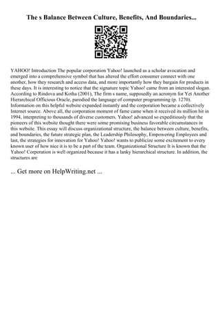 The s Balance Between Culture, Benefits, And Boundaries...
YAHOO! Introduction The popular corporation Yahoo! launched as a scholar avocation and
emerged into a comprehensive symbol that has altered the effort consumer connect with one
another, how they research and access data, and more importantly how they bargain for products in
these days. It is interesting to notice that the signature topic Yahoo! came from an interested slogan.
According to Rindova and Kotha (2001), The firm s name, supposedly an acronym for Yet Another
Hierarchical Officious Oracle, parodied the language of computer programming (p. 1270).
Information on this helpful website expanded instantly and the corporation became a collectively
Internet source. Above all, the corporation moment of fame came when it received its million hit in
1994, interpreting to thousands of diverse customers. Yahoo! advanced so expeditiously that the
pioneers of this website thought there were some promising business favorable circumstances in
this website. This essay will discuss organizational structure, the balance between culture, benefits,
and boundaries, the future strategic plan, the Leadership Philosophy, Empowering Employees and
last, the strategies for innovation for Yahoo! Yahoo! wants to publicize some excitement to every
known user of how nice it is to be a part of the team. Organizational Structure It is known that the
Yahoo! Corporation is well organized because it has a lanky hierarchical structure. In addition, the
structures are
... Get more on HelpWriting.net ...
 