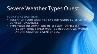Severe Weather Types Quest
TODAY’S ASSIGNMENT:
• RESEARCH YOUR WEATHER SYSTEM USING SCIENCE IN
CONTEXT DATABASE
• TYPE YOUR INFORMATION INTO SWAY (OFFICE365)
- EVERYTHING TYPED MUST BE IN YOUR OWN WORDS
AND IN COMPLETE SENTENCES.
 