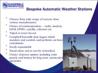 Bespoke Automatic Weather Stations Choose from wide range of sensors from various manufacturers Choice of communications – radio, modem, GSM, GPRS, satellite, ethernet etc. Tripod or tower based. Campbell Scientific data logger which monitors and controls and performs on-board calculations. Easily expandable Stand alone unit or can be networked. Choice of power options including solar panels and battery for long term, unattended operation. 