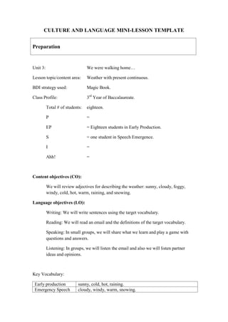 CULTURE AND LANGUAGE MINI-LESSON TEMPLATE
Preparation
Unit 3: We were walking home…
Lesson topic/content area: Weather with present continuous.
BDI strategy used: Magic Book.
Class Profile: 3rd
Year of Baccalaureate.
Total # of students: eighteen.
P =
EP = Eighteen students in Early Production.
S = one student in Speech Emergence.
I =
Ahh! =
Content objectives (CO):
We will review adjectives for describing the weather: sunny, cloudy, foggy,
windy, cold, hot, warm, raining, and snowing.
Language objectives (LO):
Writing: We will write sentences using the target vocabulary.
Reading: We will read an email and the definitions of the target vocabulary.
Speaking: In small groups, we will share what we learn and play a game with
questions and answers.
Listening: In groups, we will listen the email and also we will listen partner
ideas and opinions.
Key Vocabulary:
Early production sunny, cold, hot, raining.
Emergency Speech cloudy, windy, warm, snowing.
 