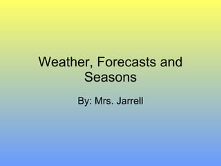 Weather, Forecasts and Seasons By: Mrs. Jarrell 