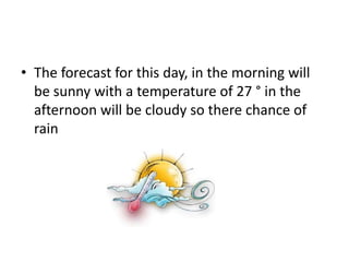 • The forecast for this day, in the morning will
be sunny with a temperature of 27 ° in the
afternoon will be cloudy so there chance of
rain