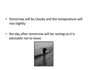 • Tomorrow will be cloudy and the temperature will
rise slightly
• the day after tomorrow will be raining so it is
advisable not to leave