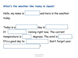 Hello, my name is

and here is the weather

today.
Today is a
It
temperature is

day in

.

.

raining right now. The current
degrees. The wind is

It’s a good day to

.Don’t forget your
!

Alicia Ruiz Godoy
CEIP Valdelecrín

.

 
