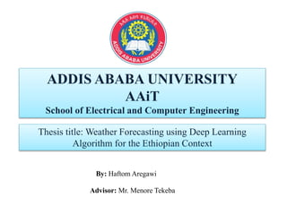 ADDIS ABABA UNIVERSITY
AAiT
School of Electrical and Computer Engineering
Thesis title: Weather Forecasting using Deep Learning
Algorithm for the Ethiopian Context
By: Haftom Aregawi
Advisor: Mr. Menore Tekeba
 