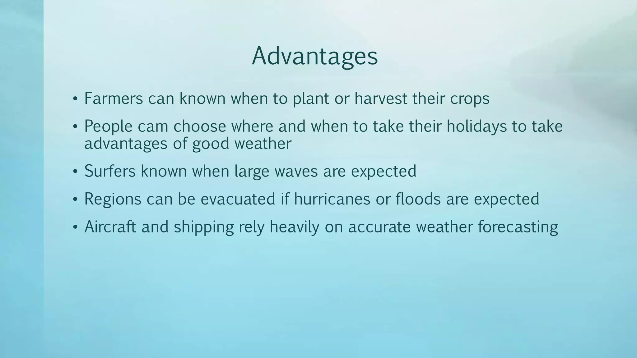Advantages
• Farmers can known when to plant or harvest their crops
• People cam choose where and when to take their holidays to take
advantages of good weather
• Surfers known when large waves are expected
• Regions can be evacuated if hurricanes or floods are expected
• Aircraft and shipping rely heavily on accurate weather forecasting