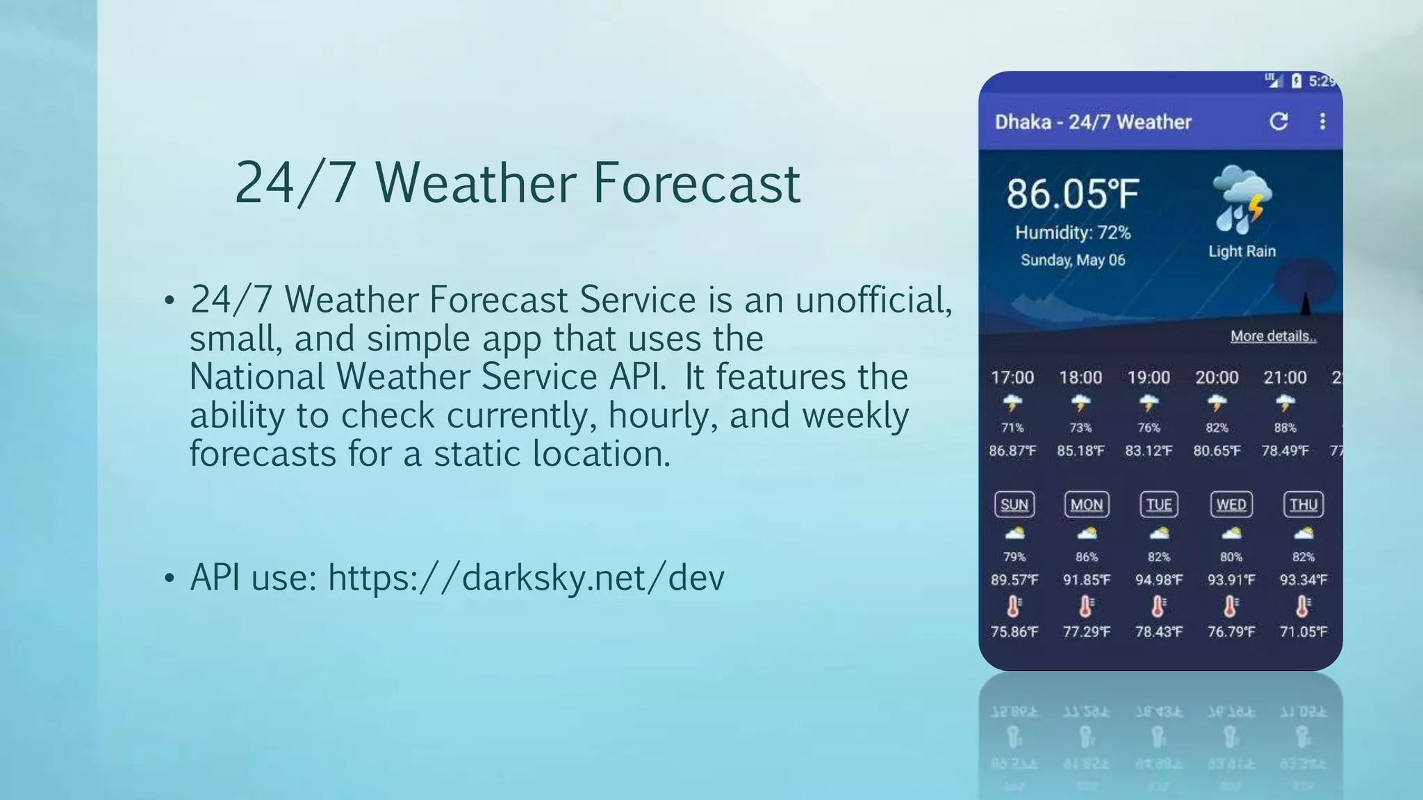 24/7 Weather Forecast
• 24/7 Weather Forecast Service is an unofficial,
small, and simple app that uses the
National Weather Service API. It features the
ability to check currently, hourly, and weekly
forecasts for a static location.
• API use: https://darksky.net/dev