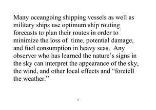 11
Many oceangoing shipping vessels as well as
military ships use optimum ship routing
forecasts to plan their routes in order to
minimize the loss of time, potential damage,
and fuel consumption in heavy seas. Any
observer who has learned the nature’s signs in
the sky can interpret the appearance of the sky,
the wind, and other local effects and “foretell
the weather.”
 