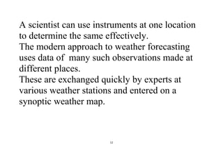 12
A scientist can use instruments at one location
to determine the same effectively.
The modern approach to weather forecasting
uses data of many such observations made at
different places.
These are exchanged quickly by experts at
various weather stations and entered on a
synoptic weather map.
 