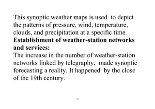 13
This synoptic weather maps is used to depict
the patterns of pressure, wind, temperature,
clouds, and precipitation at a specific time.
Establishment of weather-station networks
and services:
The increase in the number of weather-station
networks linked by telegraphy, made synoptic
forecasting a reality. It happened by the close
of the 19th century.
 