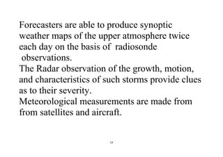 14
Forecasters are able to produce synoptic
weather maps of the upper atmosphere twice
each day on the basis of radiosonde
observations.
The Radar observation of the growth, motion,
and characteristics of such storms provide clues
as to their severity.
Meteorological measurements are made from
from satellites and aircraft.
 
