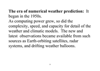15
The era of numerical weather prediction: It
began in the 1950s.
As computing power grew, so did the
complexity, speed, and capacity for detail of the
weather and climatic models. The new and
latest observations became available from such
sources as Earth-orbiting satellites, radar
systems, and drifting weather balloons.
 