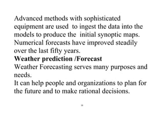 16
Advanced methods with sophisticated
equipment are used to ingest the data into the
models to produce the initial synoptic maps.
Numerical forecasts have improved steadily
over the last fifty years.
Weather prediction /Forecast
Weather Forecasting serves many purposes and
needs.
It can help people and organizations to plan for
the future and to make rational decisions.
 