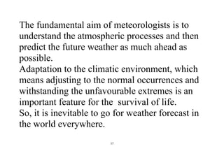 17
The fundamental aim of meteorologists is to
understand the atmospheric processes and then
predict the future weather as much ahead as
possible.
Adaptation to the climatic environment, which
means adjusting to the normal occurrences and
withstanding the unfavourable extremes is an
important feature for the survival of life.
So, it is inevitable to go for weather forecast in
the world everywhere.
 