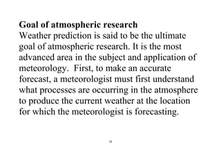 18
Goal of atmospheric research
Weather prediction is said to be the ultimate
goal of atmospheric research. It is the most
advanced area in the subject and application of
meteorology. First, to make an accurate
forecast, a meteorologist must first understand
what processes are occurring in the atmosphere
to produce the current weather at the location
for which the meteorologist is forecasting.
 