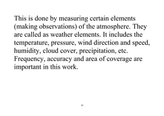 19
This is done by measuring certain elements
(making observations) of the atmosphere. They
are called as weather elements. It includes the
temperature, pressure, wind direction and speed,
humidity, cloud cover, precipitation, etc.
Frequency, accuracy and area of coverage are
important in this work.
 