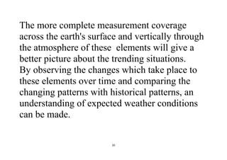 20
The more complete measurement coverage
across the earth's surface and vertically through
the atmosphere of these elements will give a
better picture about the trending situations.
By observing the changes which take place to
these elements over time and comparing the
changing patterns with historical patterns, an
understanding of expected weather conditions
can be made.
 
