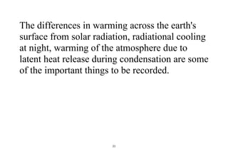 21
The differences in warming across the earth's
surface from solar radiation, radiational cooling
at night, warming of the atmosphere due to
latent heat release during condensation are some
of the important things to be recorded.
 
