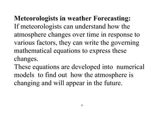 22
Meteorologists in weather Forecasting:
If meteorologists can understand how the
atmosphere changes over time in response to
various factors, they can write the governing
mathematical equations to express these
changes.
These equations are developed into numerical
models to find out how the atmosphere is
changing and will appear in the future.
 