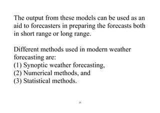 23
The output from these models can be used as an
aid to forecasters in preparing the forecasts both
in short range or long range.
Different methods used in modern weather
forecasting are:
(1) Synoptic weather forecasting,
(2) Numerical methods, and
(3) Statistical methods.
 