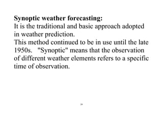 24
Synoptic weather forecasting:
It is the traditional and basic approach adopted
in weather prediction.
This method continued to be in use until the late
1950s. "Synoptic" means that the observation
of different weather elements refers to a specific
time of observation.
 
