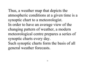 25
Thus, a weather map that depicts the
atmospheric conditions at a given time is a
synoptic chart to a meteorologist.
In order to have an average view of the
changing pattern of weather, a modern
meteorological centre prepares a series of
synoptic charts every day.
Such synoptic charts form the basis of all
general weather forecasts.
 