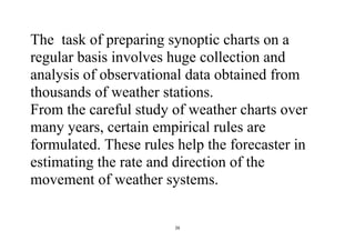 26
The task of preparing synoptic charts on a
regular basis involves huge collection and
analysis of observational data obtained from
thousands of weather stations.
From the careful study of weather charts over
many years, certain empirical rules are
formulated. These rules help the forecaster in
estimating the rate and direction of the
movement of weather systems.
 