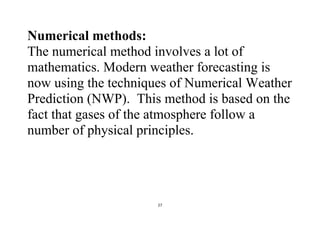 27
Numerical methods:
The numerical method involves a lot of
mathematics. Modern weather forecasting is
now using the techniques of Numerical Weather
Prediction (NWP). This method is based on the
fact that gases of the atmosphere follow a
number of physical principles.
 