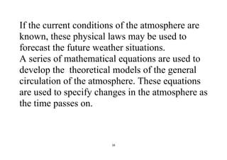 28
If the current conditions of the atmosphere are
known, these physical laws may be used to
forecast the future weather situations.
A series of mathematical equations are used to
develop the theoretical models of the general
circulation of the atmosphere. These equations
are used to specify changes in the atmosphere as
the time passes on.
 