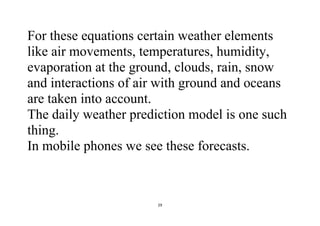29
For these equations certain weather elements
like air movements, temperatures, humidity,
evaporation at the ground, clouds, rain, snow
and interactions of air with ground and oceans
are taken into account.
The daily weather prediction model is one such
thing.
In mobile phones we see these forecasts.
 