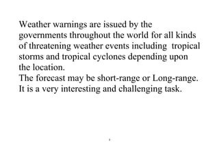 3
Weather warnings are issued by the
governments throughout the world for all kinds
of threatening weather events including tropical
storms and tropical cyclones depending upon
the location.
The forecast may be short-range or Long-range.
It is a very interesting and challenging task.
 