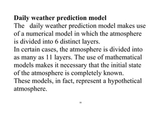 30
Daily weather prediction model
The daily weather prediction model makes use
of a numerical model in which the atmosphere
is divided into 6 distinct layers.
In certain cases, the atmosphere is divided into
as many as 11 layers. The use of mathematical
models makes it necessary that the initial state
of the atmosphere is completely known.
These models, in fact, represent a hypothetical
atmosphere.
 