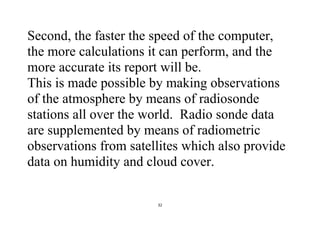 32
Second, the faster the speed of the computer,
the more calculations it can perform, and the
more accurate its report will be.
This is made possible by making observations
of the atmosphere by means of radiosonde
stations all over the world. Radio sonde data
are supplemented by means of radiometric
observations from satellites which also provide
data on humidity and cloud cover.
 