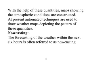 33
With the help of these quantities, maps showing
the atmospheric conditions are constructed.
At present automated techniques are used to
draw weather maps depicting the pattern of
these quantities.
Nowcasting:
The forecasting of the weather within the next
six hours is often referred to as nowcasting.
 