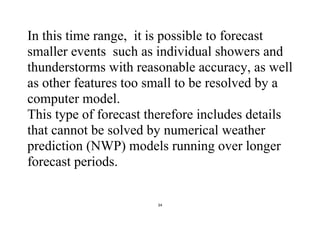 34
In this time range, it is possible to forecast
smaller events such as individual showers and
thunderstorms with reasonable accuracy, as well
as other features too small to be resolved by a
computer model.
This type of forecast therefore includes details
that cannot be solved by numerical weather
prediction (NWP) models running over longer
forecast periods.
 