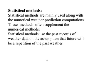 35
Statistical methods:
Statistical methods are mainly used along with
the numerical weather prediction computations.
These methods often supplement the
numerical methods.
Statistical methods use the past records of
weather data on the assumption that future will
be a repetition of the past weather.
 