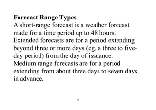 37
Forecast Range Types
A short-range forecast is a weather forecast
made for a time period up to 48 hours.
Extended forecasts are for a period extending
beyond three or more days (eg. a three to five-
day period) from the day of issuance.
Medium range forecasts are for a period
extending from about three days to seven days
in advance.
 