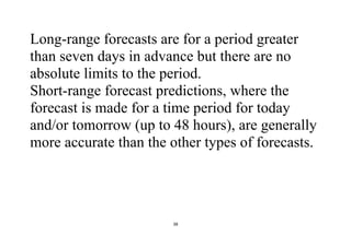 38
Long-range forecasts are for a period greater
than seven days in advance but there are no
absolute limits to the period.
Short-range forecast predictions, where the
forecast is made for a time period for today
and/or tomorrow (up to 48 hours), are generally
more accurate than the other types of forecasts.
 
