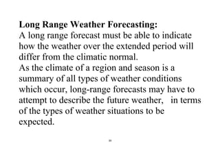 39
Long Range Weather Forecasting:
A long range forecast must be able to indicate
how the weather over the extended period will
differ from the climatic normal.
As the climate of a region and season is a
summary of all types of weather conditions
which occur, long-range forecasts may have to
attempt to describe the future weather, in terms
of the types of weather situations to be
expected.
 