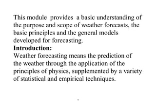 4
This module provides a basic understanding of
the purpose and scope of weather forecasts, the
basic principles and the general models
developed for forecasting.
Introduction:
Weather forecasting means the prediction of
the weather through the application of the
principles of physics, supplemented by a variety
of statistical and empirical techniques.
 